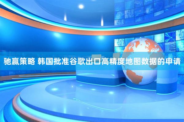 驰赢策略 韩国批准谷歌出口高精度地图数据的申请