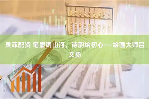 灵菲配资 笔墨镌山河，诗韵绘初心——绘画大师吕文扬