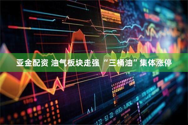 亚金配资 油气板块走强 “三桶油”集体涨停