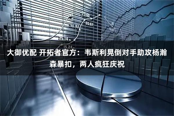大御优配 开拓者官方：韦斯利晃倒对手助攻杨瀚森暴扣，两人疯狂庆祝