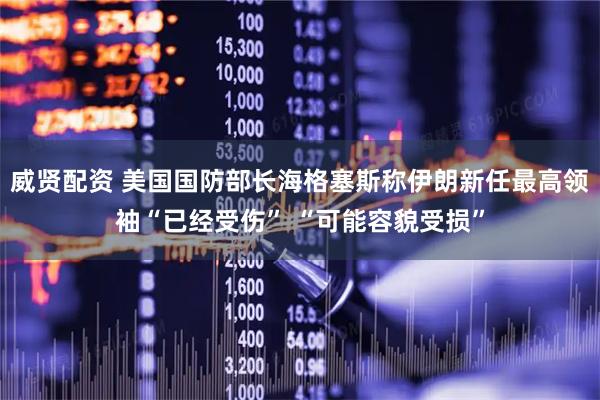 威贤配资 美国国防部长海格塞斯称伊朗新任最高领袖“已经受伤” “可能容貌受损”