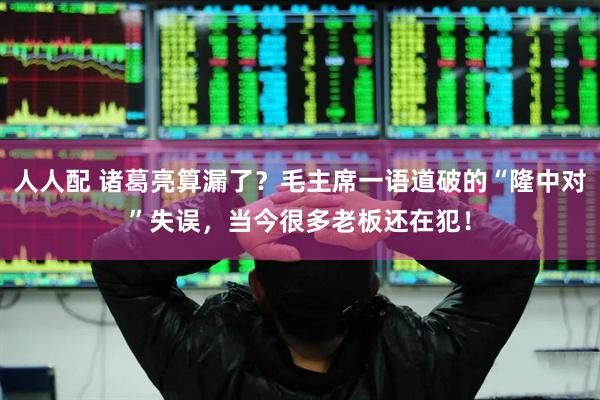 人人配 诸葛亮算漏了?毛主席一语道破的“隆中对”失误,当今很多老板还在犯!