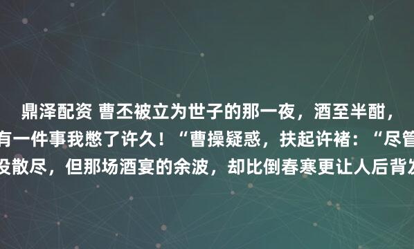 鼎泽配资 曹丕被立为世子的那一夜,酒至半酣,许褚突然跪:“魏王,有一件事我憋了许久!“曹操疑惑,扶起许褚:“尽管说!“邺城,春寒还没散尽,但那场酒宴的余波,却比倒春寒更让人后背发凉。曹丕刚坐稳世子的位子,屁股还没捂热呢,许褚就在宴席上来了这么一出——当着满堂宾客的面,直接跪了下去。所有人...