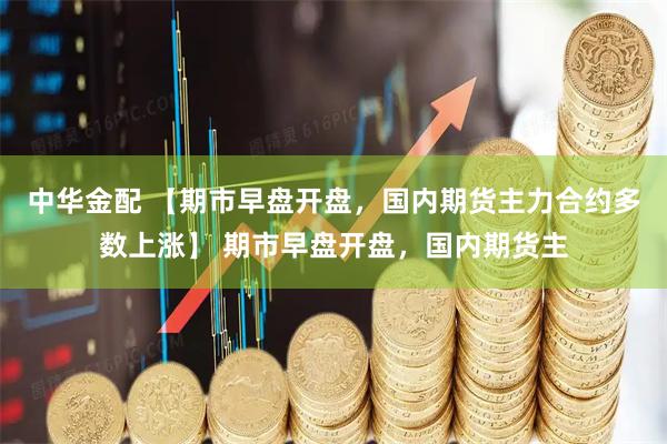 中华金配 【期市早盘开盘，国内期货主力合约多数上涨】 期市早盘开盘，国内期货主