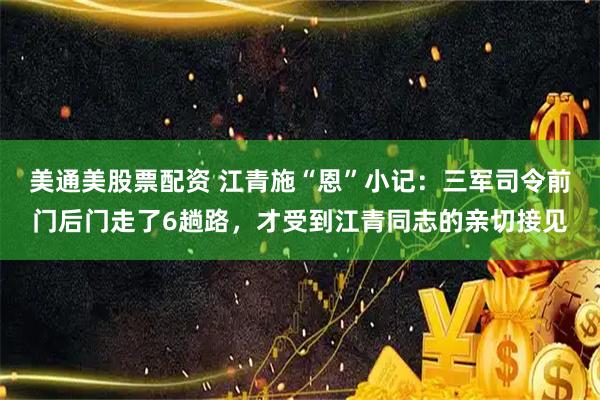 美通美股票配资 江青施“恩”小记：三军司令前门后门走了6趟路，才受到江青同志的亲切接见