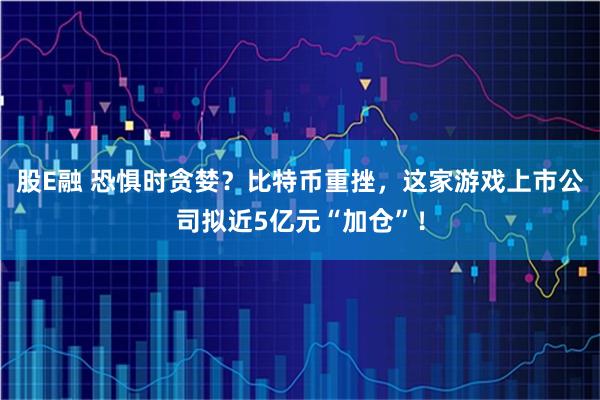 股E融 恐惧时贪婪？比特币重挫，这家游戏上市公司拟近5亿元“加仓”！