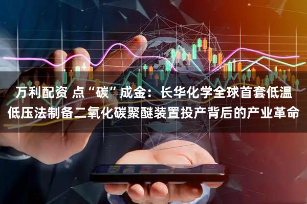 万利配资 点“碳”成金：长华化学全球首套低温低压法制备二氧化碳聚醚装置投产背后的产业革命