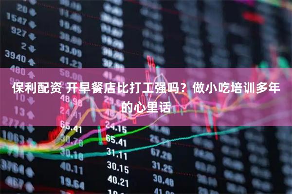 保利配资 开早餐店比打工强吗？做小吃培训多年的心里话