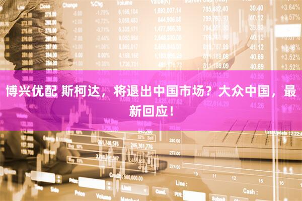 博兴优配 斯柯达，将退出中国市场？大众中国，最新回应！
