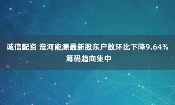 诚信配资 淮河能源最新股东户数环比下降9.64% 筹码趋向集中