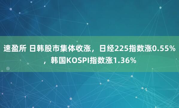 速盈所 日韩股市集体收涨，日经225指数涨0.55%，韩国KOSPI指数涨1.36%