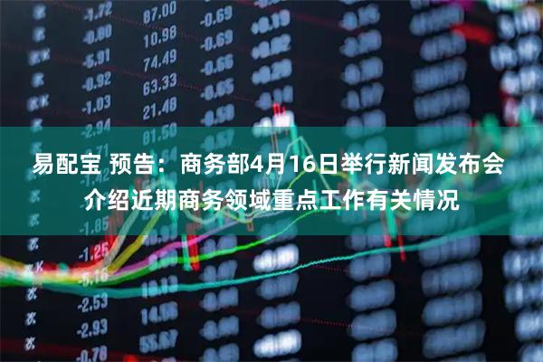 易配宝 预告：商务部4月16日举行新闻发布会 介绍近期商务领域重点工作有关情况