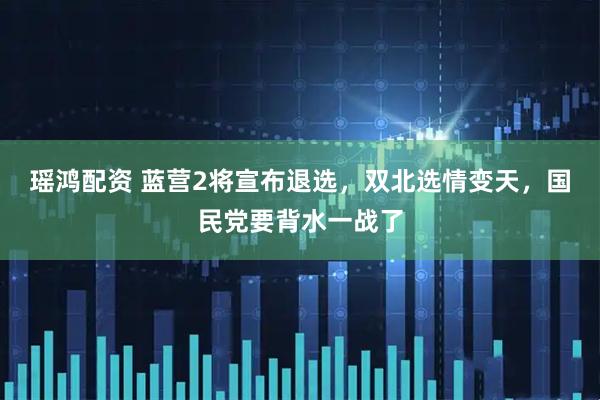 瑶鸿配资 蓝营2将宣布退选，双北选情变天，国民党要背水一战了