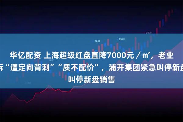 华亿配资 上海超级红盘直降7000元／㎡，老业主控诉“遭定向背刺”“质不配价”，浦开集团紧急叫停新盘销售