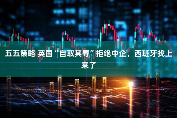 五五策略 英国“自取其辱”拒绝中企，西班牙找上来了