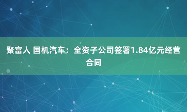 聚富人 国机汽车：全资子公司签署1.84亿元经营合同