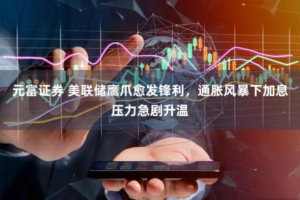 元富证券 美联储鹰爪愈发锋利，通胀风暴下加息压力急剧升温