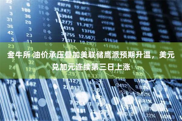 金牛所 油价承压叠加美联储鹰派预期升温，美元兑加元连续第三日上涨