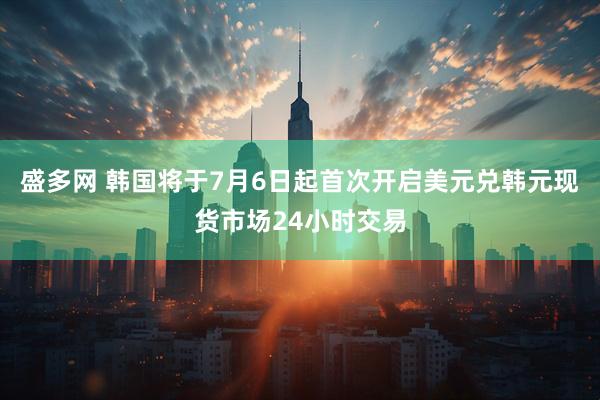 盛多网 韩国将于7月6日起首次开启美元兑韩元现货市场24小时交易