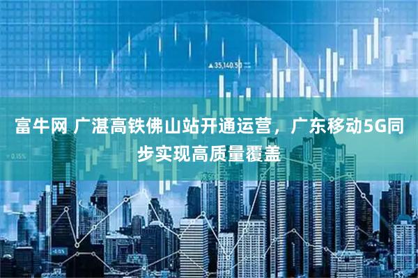 富牛网 广湛高铁佛山站开通运营，广东移动5G同步实现高质量覆盖