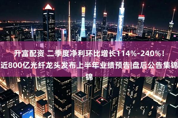 升富配资 二季度净利环比增长114%-240%！近800亿光纤龙头发布上半年业绩预告|盘后公告集锦