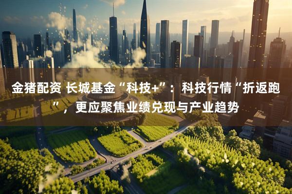 金猪配资 长城基金“科技+”：科技行情“折返跑”，更应聚焦业绩兑现与产业趋势
