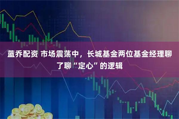 蓝乔配资 市场震荡中,长城基金两位基金经理聊了聊“定心”的逻辑