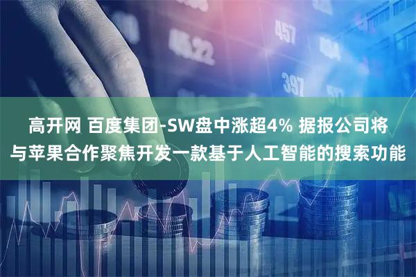 高开网 百度集团-SW盘中涨超4% 据报公司将与苹果合作聚焦开发一款基于人工智能的搜索功能