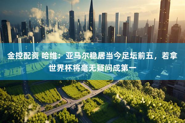 金控配资 哈维:亚马尔稳居当今足坛前五,若拿世界杯将毫无疑问成第一