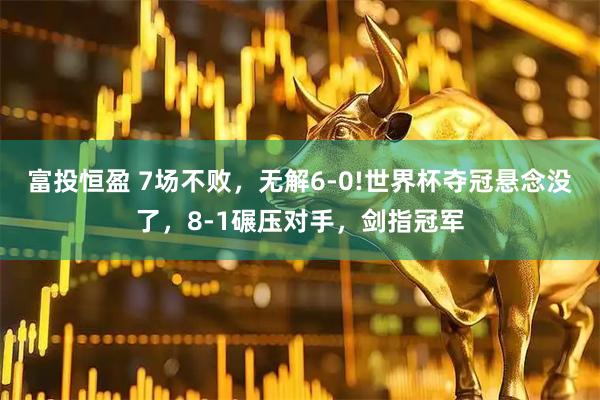 富投恒盈 7场不败,无解6-0!世界杯夺冠悬念没了,8-1碾压对手,剑指冠军