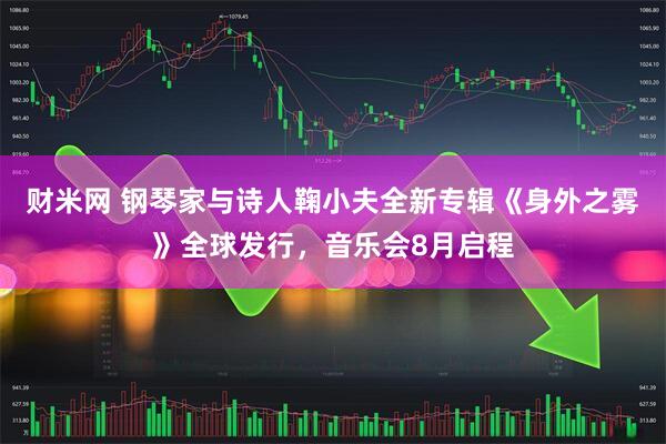 财米网 钢琴家与诗人鞠小夫全新专辑《身外之雾》全球发行，音乐会8月启程