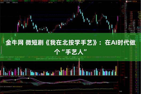 金牛网 微短剧《我在北按学手艺》：在AI时代做个“手艺人”