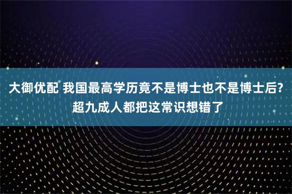 大御优配 我国最高学历竟不是博士也不是博士后? 超九成人都把这常识想错了