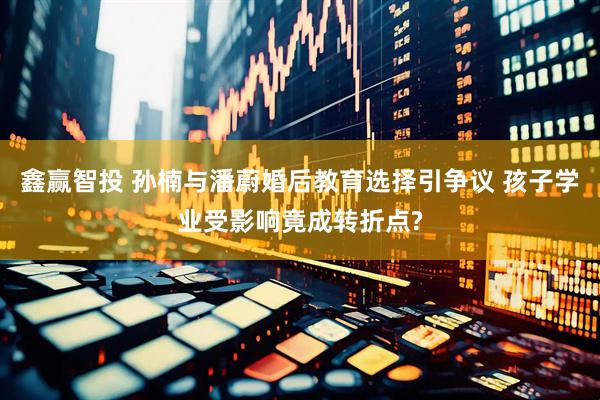 鑫赢智投 孙楠与潘蔚婚后教育选择引争议 孩子学业受影响竟成转折点?