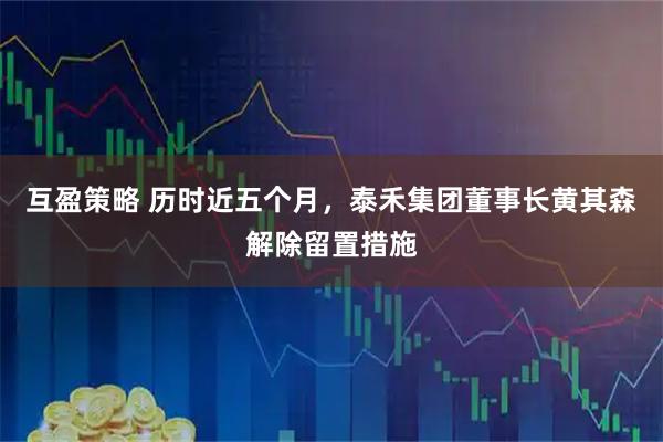 互盈策略 历时近五个月，泰禾集团董事长黄其森解除留置措施