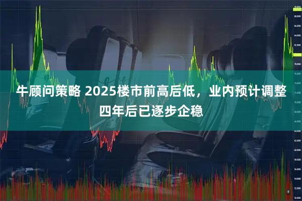牛顾问策略 2025楼市前高后低，业内预计调整四年后已逐步企稳