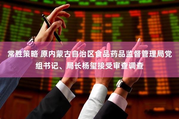 常胜策略 原内蒙古自治区食品药品监督管理局党组书记、局长杨玺接受审查调查