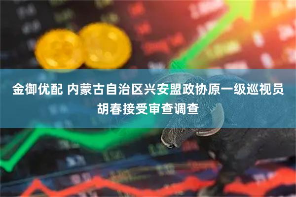 金御优配 内蒙古自治区兴安盟政协原一级巡视员胡春接受审查调查