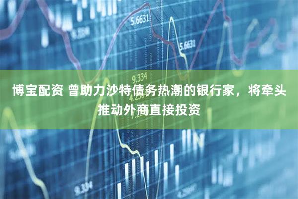 博宝配资 曾助力沙特债务热潮的银行家，将牵头推动外商直接投资