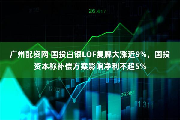 广州配资网 国投白银LOF复牌大涨近9%，国投资本称补偿方案影响净利不超5%