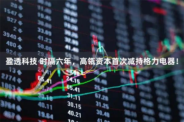 盈透科技 时隔六年，高瓴资本首次减持格力电器！