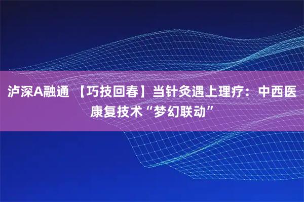 泸深A融通 【巧技回春】当针灸遇上理疗：中西医康复技术“梦幻联动”