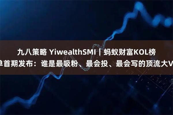 九八策略 YiwealthSMI｜蚂蚁财富KOL榜单首期发布：谁是最吸粉、最会投、最会写的顶流大V？