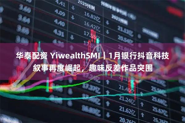 华泰配资 YiwealthSMI｜1月银行抖音科技叙事再度崛起，趣味反差作品突围