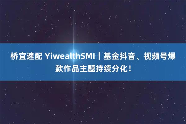 桥宜速配 YiwealthSMI｜基金抖音、视频号爆款作品主题持续分化！