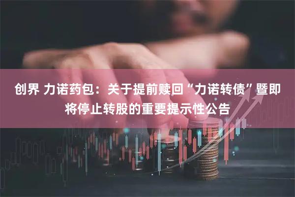 创界 力诺药包：关于提前赎回“力诺转债”暨即将停止转股的重要提示性公告