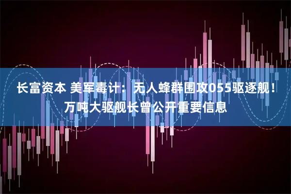 长富资本 美军毒计：无人蜂群围攻055驱逐舰！万吨大驱舰长曾公开重要信息