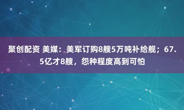 聚创配资 美媒：美军订购8艘5万吨补给舰；67.5亿才8艘，怨种程度高到可怕