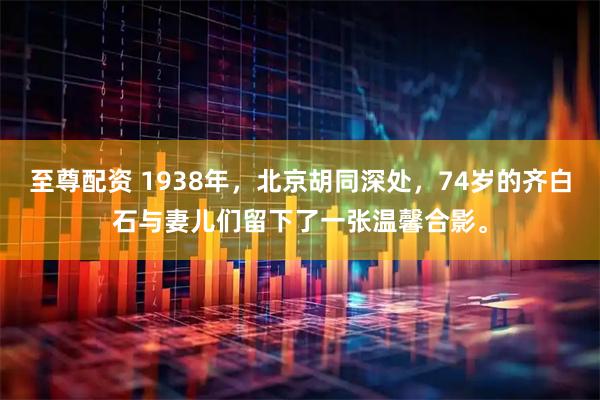 至尊配资 1938年，北京胡同深处，74岁的齐白石与妻儿们留下了一张温馨合影。