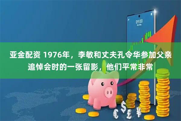 亚金配资 1976年，李敏和丈夫孔令华参加父亲追悼会时的一张留影，他们平常非常